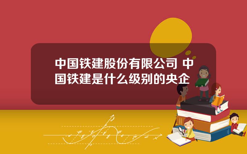 中国铁建股份有限公司 中国铁建是什么级别的央企